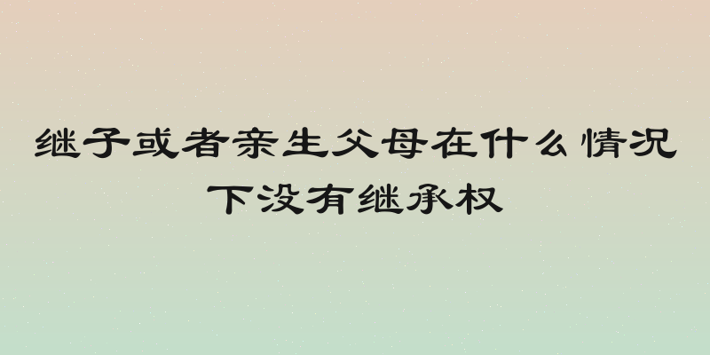 继子或者亲生父母在什么情况下没有继承权