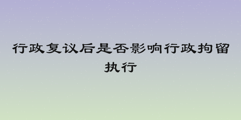 行政复议后是否影响行政拘留执行