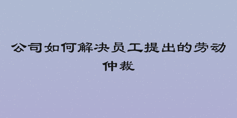 公司如何解决员工提出的劳动仲裁