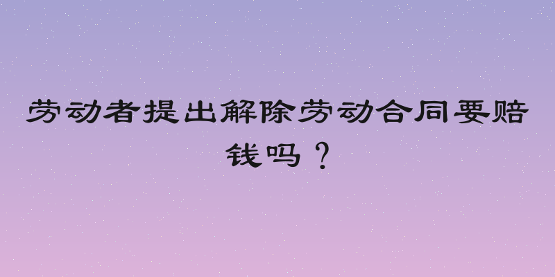 劳动者提出解除劳动合同要赔钱吗？