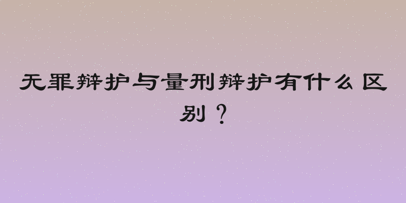 无罪辩护与量刑辩护有什么区别？