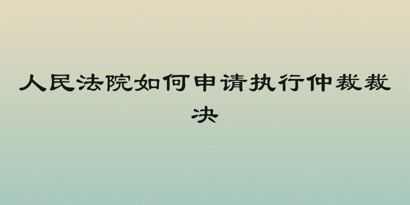 人民法院如何申请执行仲裁裁决