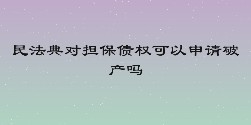 民法典对担保债权可以申请破产吗