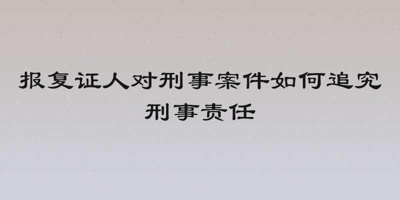 报复证人对刑事案件如何追究刑事责任