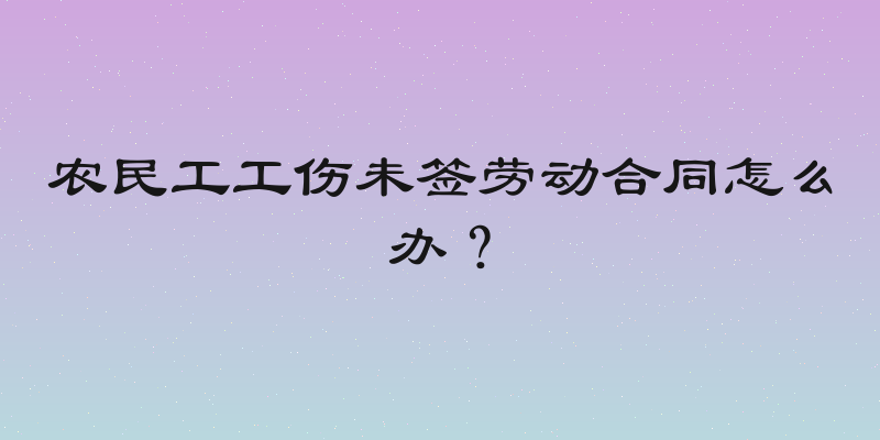 农民工工伤未签劳动合同怎么办？