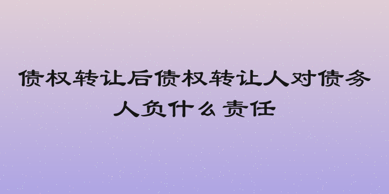 债权转让后债权转让人对债务人负什么责任