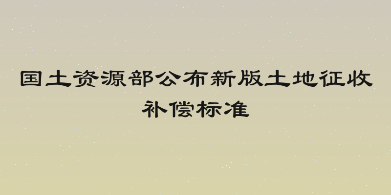 国土资源部公布新版土地征收补偿标准