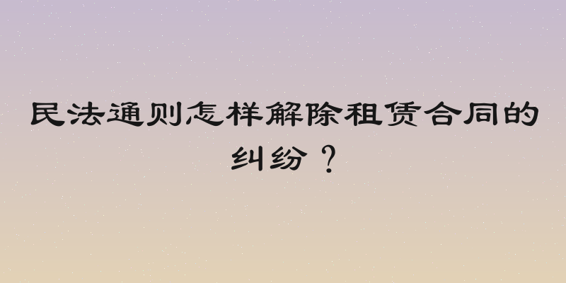 民法通则怎样解除租赁合同的纠纷？