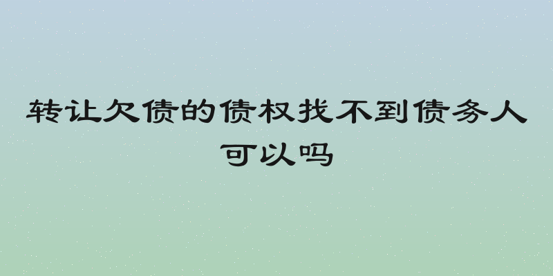 转让欠债的债权找不到债务人可以吗