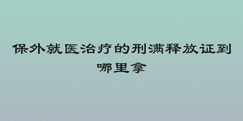 保外就医治疗的刑满释放证到哪里拿