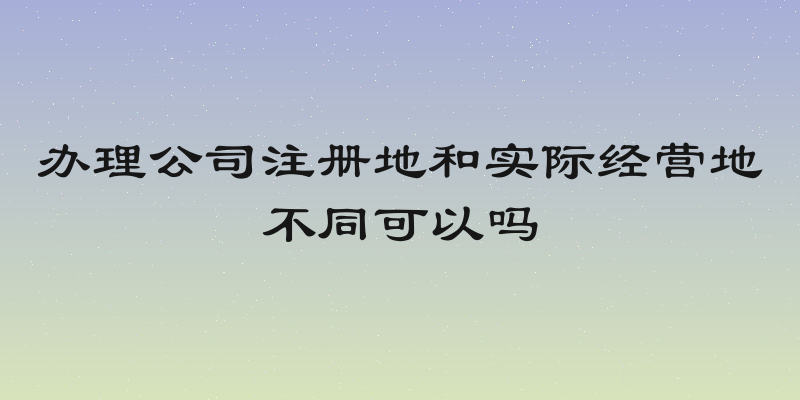 办理公司注册地和实际经营地不同可以吗