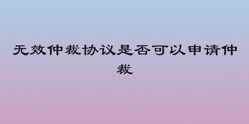 无效仲裁协议是否可以申请仲裁
