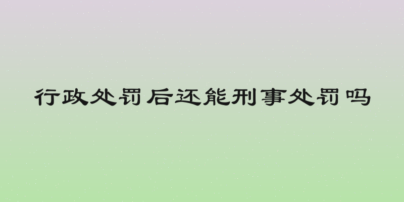 行政处罚后还能刑事处罚吗