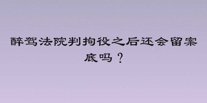 醉驾法院判拘役之后还会留案底吗？