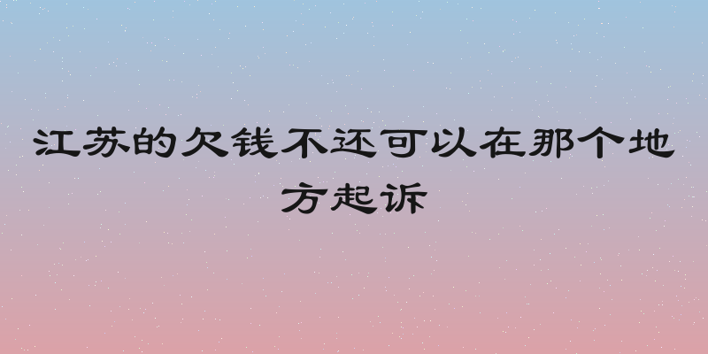 江苏的欠钱不还可以在那个地方起诉