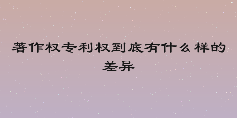 著作权专利权到底有什么样的差异