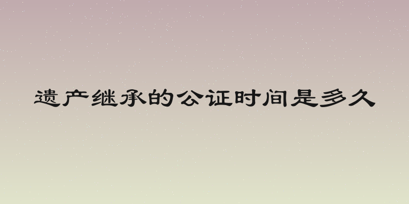 遗产继承的公证时间是多久