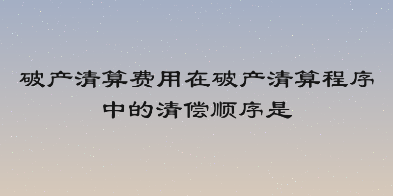 破产清算费用在破产清算程序中的清偿顺序是