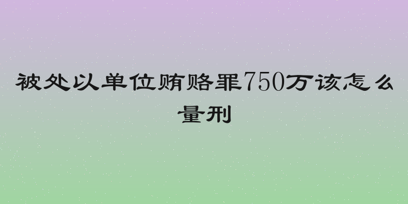 被处以单位贿赂罪750万该怎么量刑