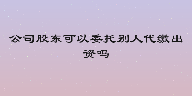 公司股东可以委托别人代缴出资吗