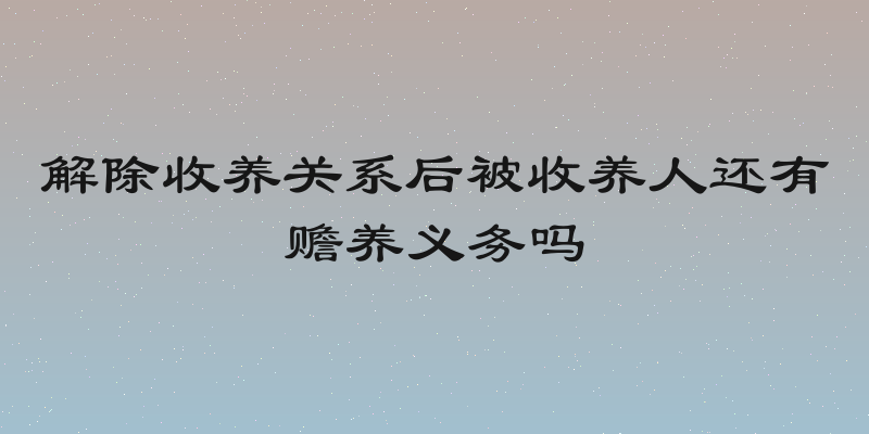 解除收养关系后被收养人还有赡养义务吗