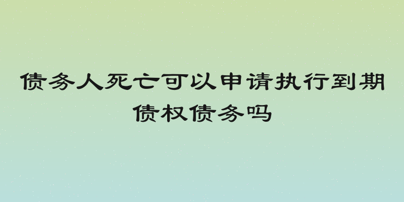 债务人死亡可以申请执行到期债权债务吗