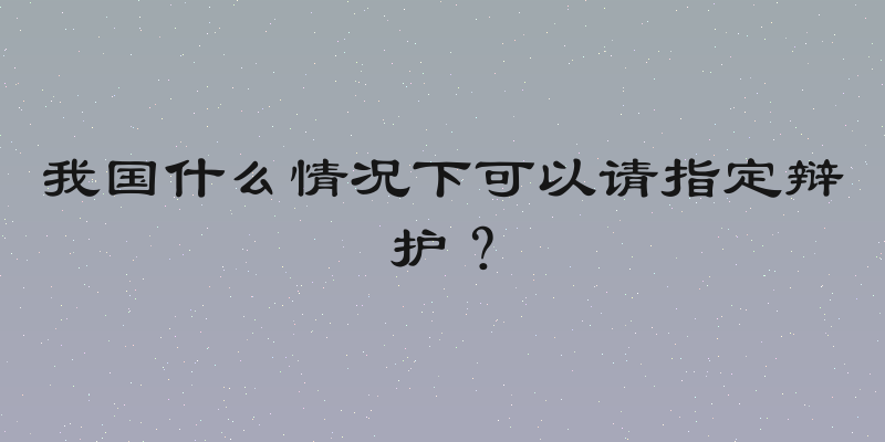 我国什么情况下可以请指定辩护？