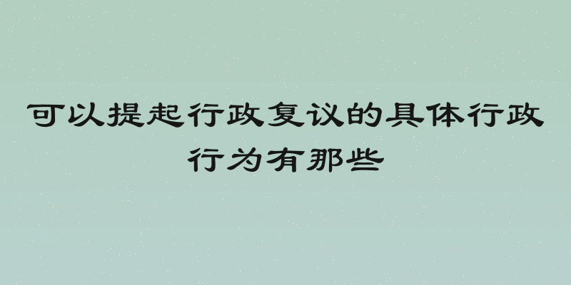可以提起行政复议的具体行政行为有那些