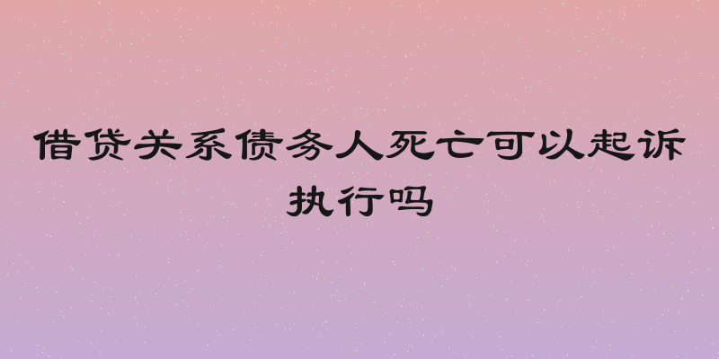 借贷关系债务人死亡可以起诉执行吗