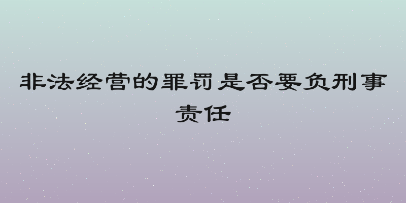 非法经营的罪罚是否要负刑事责任