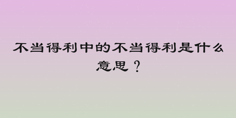 不当得利中的不当得利是什么意思？