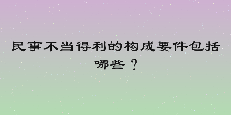 民事不当得利的构成要件包括哪些？