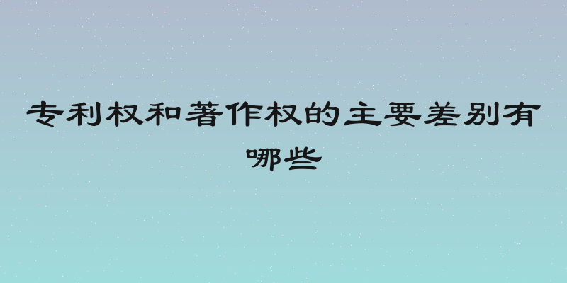 专利权和著作权的主要差别有哪些