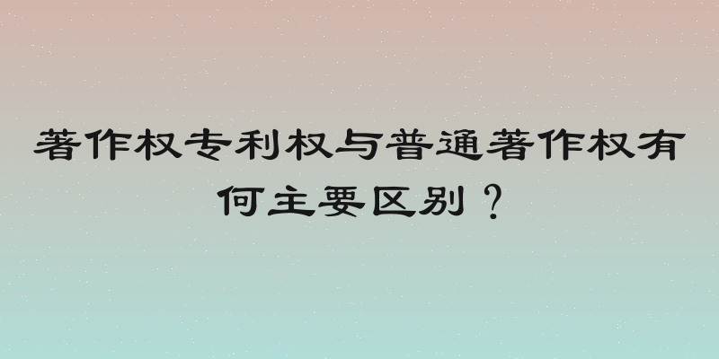 著作权专利权与普通著作权有何主要区别？