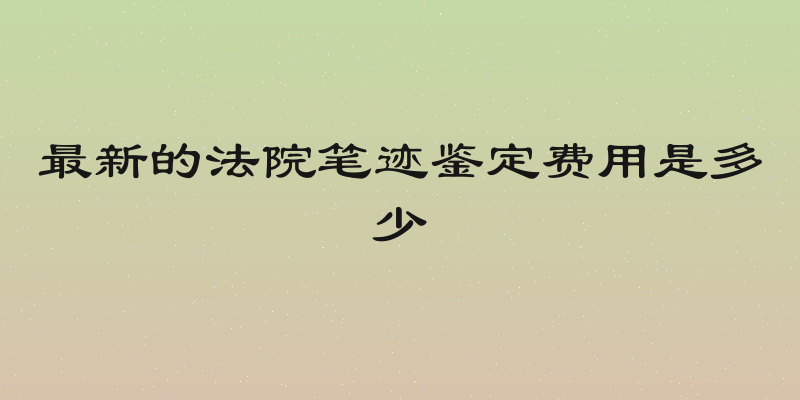 最新的法院笔迹鉴定费用是多少