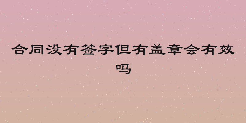 合同没有签字但有盖章会有效吗