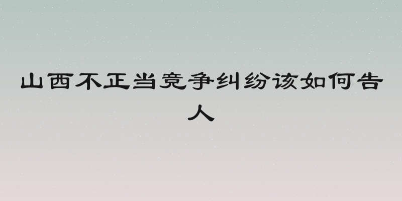 山西不正当竞争纠纷该如何告人