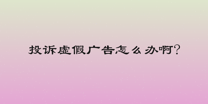 投诉虚假广告怎么办啊?