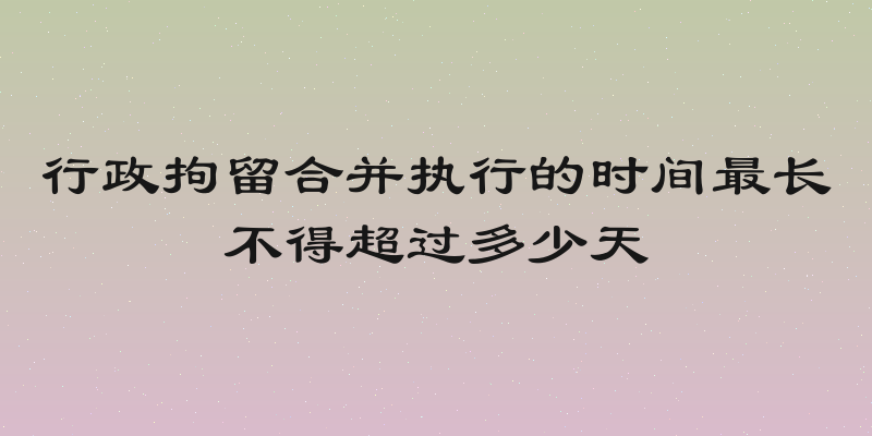 行政拘留合并执行的时间最长不得超过多少天