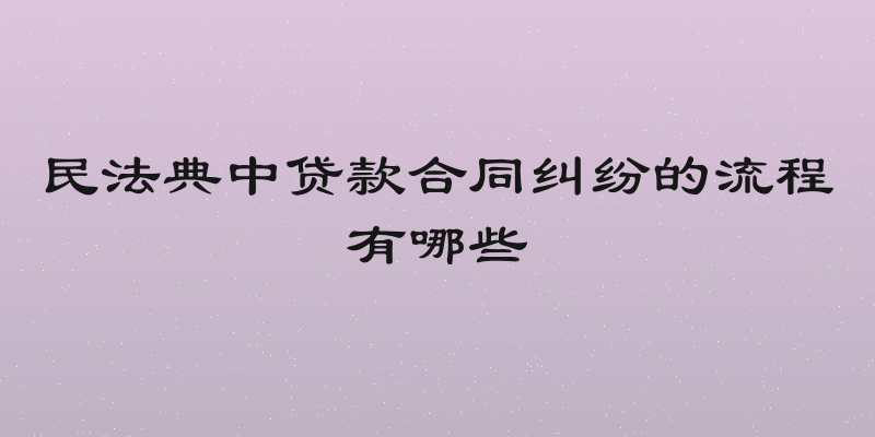 民法典中贷款合同纠纷的流程有哪些