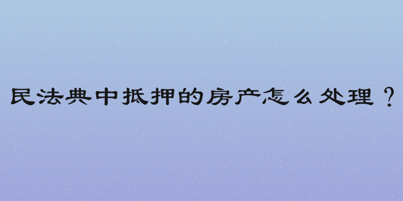 民法典中抵押的房产怎么处理？