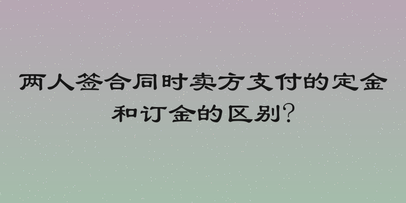 两人签合同时卖方支付的定金和订金的区别?