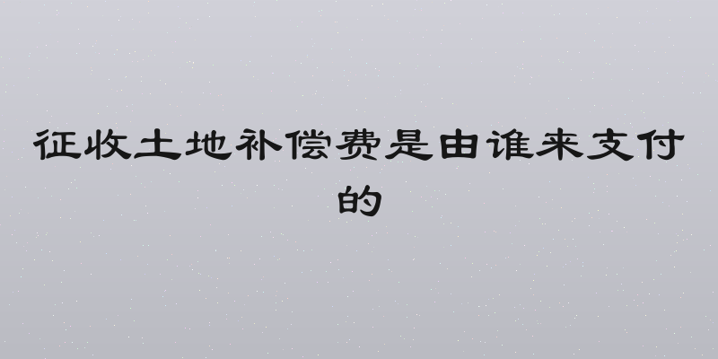 征收土地补偿费是由谁来支付的