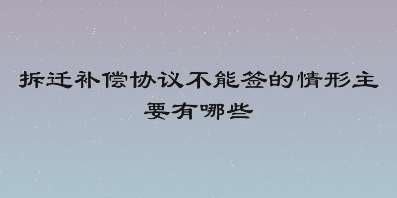 拆迁补偿协议不能签的情形主要有哪些