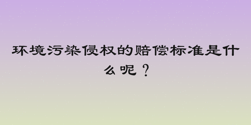 环境污染侵权的赔偿标准是什么呢？