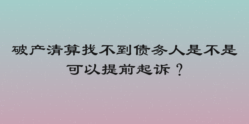 破产清算找不到债务人是不是可以提前起诉？