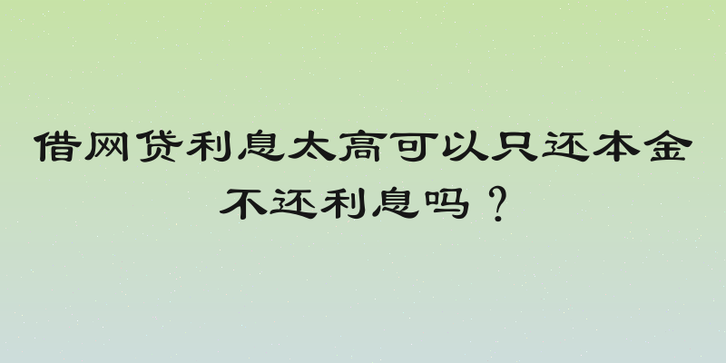 借网贷利息太高可以只还本金不还利息吗？