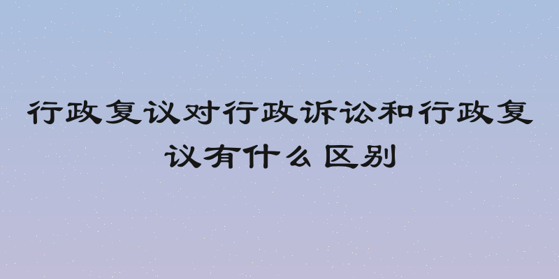 行政复议对行政诉讼和行政复议有什么区别