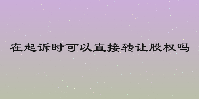 在起诉时可以直接转让股权吗