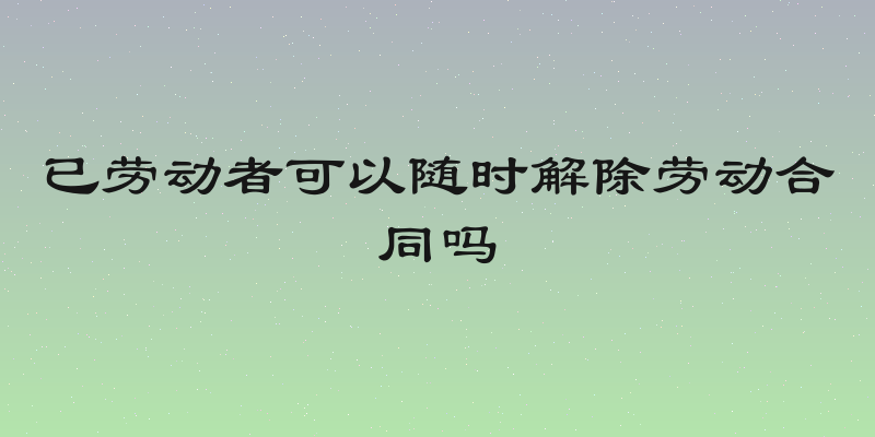 已劳动者可以随时解除劳动合同吗